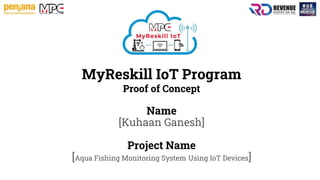 MyReskill IoT Program
Proof of Concept
Name
[Kuhaan Ganesh]
Project Name
[Aqua Fishing Monitoring System Using IoT Devices]
 