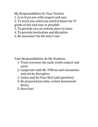 My Responsibilities As Your Teacher<br />1. Is to treat you with respect and care<br />2. To teach you what you need to know for 5th grade as fun and easy as possible<br />3. To provide you an orderly place to learn<br />4. To provide motivation and discipline<br />5. Be awesome! Do the best I can!<br />Your Responsibilities As My Students<br />,[object Object]