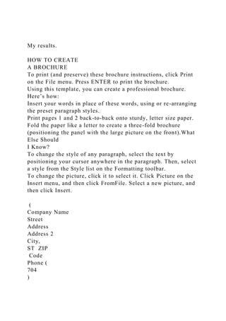 My results.
HOW TO CREATE
A BROCHURE
To print (and preserve) these brochure instructions, click Print
on the File menu. Press ENTER to print the brochure.
Using this template, you can create a professional brochure.
Here’s how:
Insert your words in place of these words, using or re-arranging
the preset paragraph styles.
Print pages 1 and 2 back-to-back onto sturdy, letter size paper.
Fold the paper like a letter to create a three-fold brochure
(positioning the panel with the large picture on the front).What
Else Should
I Know?
To change the style of any paragraph, select the text by
positioning your cursor anywhere in the paragraph. Then, select
a style from the Style list on the Formatting toolbar.
To change the picture, click it to select it. Click Picture on the
Insert menu, and then click FromFile. Select a new picture, and
then click Insert.
(
Company Name
Street
Address
Address 2
City,
ST ZIP
Code
Phone (
704
)
 