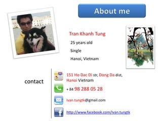 Tran Khanh Tung
            25 years old
            Single
            Hanoi, Vietnam


          151 Ho Dac Di str, Dong Da dist,
contact   Hanoi Vietnam
          + 84 98 288 05 28

          Ivan.tungtk@gmail.com


          http://www.facebook.com/Ivan.tungtk
 