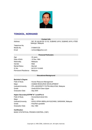 TONGKOL, NORHANID

                                       Contact Info
Address                 : NO. 26 JALAN SS 12/ 3C, SUBANG JAYA, SUBANG JAYA, 47500
                        Selangor, Malaysia
Telephone No.           :
Mobile No.              : 0198491235
Email                   : norhanidt@yahoo.com


                                    Personal Particulars
Age                     : 44 years
Date of Birth           : 10 Dec 1964
Nationality             : Malaysia
Gender                  : Male
Marital Status          : Married
IC No.                  : 641210-13-5449
Permanent Residence     : Malaysia


                                 Educational Background

Bachelor's Degree
Field of Study          : Human Resource Management
Major                   : HUMAN RESOURCE DEVELOPMENT
Institute/University    : PPL,UNIVERSITY PUTRA MALAYSIA, Malaysia
Grade                   : Grade B/2nd Class Upper
Graduation Date         : Sep 2004

Higher Secondary/STPM/"A" Level/Pre-U
Field of Study       : Humanities/Liberal Arts
Major                : NIL
Institute/University : KOLEJ DPAH ABDILLAH KUCHING, SARAWAK, Malaysia
Grade                : Pass/Non-gradable
Graduation Date      : Dec 1984

Certification
BASIC STATISTICAL PROSES CONTROL (1997)




                   Copyright © 1996-2006, JobStreet.com. All rights reserved.
 