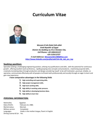 Curriculum Vitae
Wessam El-din Reda Fath-allah
Arab Republic of Egypt
District 10, Building no.4 B, 6 October City.
Cell Phones: +20 1004101127
+20-1129112727
E-mail Addresse: Wessameldin1980@live.com
http://www.linkedin.com/profile/edit?trk=hb_tab_pro_top
Seeking position:
Specialist seeking a challenging engineering position, utilizing my qualifications and skills , with the potential for continuous
growth , offering excellent work proficiency , rapidly grasping new concepts and procedures , maximizing acquired skills ,
creatively translating ideas through production and design considering myself to be self-motivated , punctual, reliable, co-
operative, communicate effectively with all people at all levels both professionally and socially through an eager to learn and
gain new experience.
I have comparative advantages in the following fields
1. High controlling and supervising skills.
2. High project management skills.
3. High team working skills.
4. High ability in working under pressure.
5. High ability in developing business ideas.
6. High ability to learn fast
PERSONAL INFORMATION:
Nationality: Egyptian.
Date of birth: February 12, 1980.
Marital status: Married.
Military service: Completed.
Languages: Arabic is the mother tongue, fluent in English.
Driving License & Car: Yes.
 