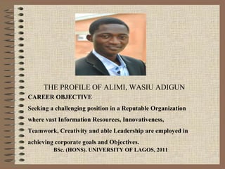THE PROFILE OF ALIMI, WASIU ADIGUN
BSc. (HONS). UNIVERSITY OF LAGOS, 2011
CAREER OBJECTIVE
Seeking a challenging position in a Reputable Organization
where vast Information Resources, Innovativeness,
Teamwork, Creativity and able Leadership are employed in
achieving corporate goals and Objectives.
 