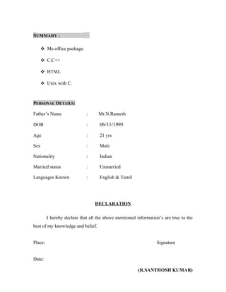 SUMMARY :
 Ms-office package.
 C,C++
 HTML
 Unix with C.
PERSONAL DETAILS:
Father’s Name : Mr.N.Ramesh
DOB : 06/11/1993
Age : 21 yrs
Sex : Male
Nationality : Indian
Married status : Unmarried
Languages Known : English & Tamil
DECLARATION
I hereby declare that all the above mentioned information’s are true to the
best of my knowledge and belief.
Place: Signature
Date:
(R.SANTHOSH KUMAR)
 