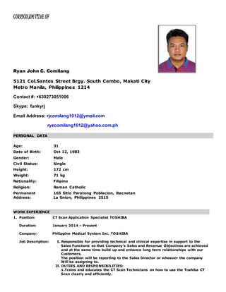 CURRICULUMVITAE OF
Ryan John C. Comilang
5121 Col.Santos Street Brgy. South Cembo, Makati City
Metro Manila, Philippines 1214
Contact #: +639273051006
Skype: funkyrj
Email Address: rjcomilang1012@ymail.com
ryecomilang1012@yahoo.com.ph
PERSONAL DATA
Age: 31
Date of Birth: Oct 12, 1983
Gender: Male
Civil Status: Single
Height: 172 cm
Weight: 71 kg
Nationality: Filipino
Religion: Roman Catholic
Permanent
Address:
165 Sitio Paratong Poblacion, Bacnotan
La Union, Philippines 2515
WORK EXPERIENCE
1. Position: CT Scan Application Specialist TOSHIBA
Duration: January 2014 – Present
Company: Philippine Medical System Inc. TOSHIBA
Job Description: I. Responsible for providing technical and clinical expertise in support to the
Sales Functions so that Company’s Sales and Revenue Objectives are achieved
and at the same time build up and enhance long term relationships with our
Customers.
The position will be reporting to the Sales Director or whoever the company
Will be assigning to.
II. DUTIES AND RESPONSIBILITIES:
1.Trains and educates the CT Scan Technicians on how to use the Toshiba CT
Scan clearly and efficiently.
 