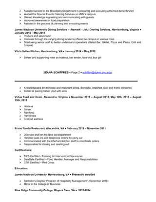  Assisted seniors in the Hospitality Department in preparing and executing a themed dinner/brunch
 Worked for Special Events Catering Services on JMU’s campus
 Gained knowledge in greeting and communicating with guests
 Improved awareness in food preparation
 Assisted in the process of planning and executing events
James Madison University Dining Services – Aramark - JMU Dinning Services, Harrisonburg, Virginia •
January 2015 – May 2015
 Prepare and serve food
 Circulate through the varying dining locations offered on campus in various roles
 Shadowing senior staff to better understand operations (Salad Bar, Skillet, Pizza and Pasta, Grill and
Crapes)
Vito’s Italian Kitchen, Harrisonburg, VA • January 2014 – May 2015
 Server and supporting roles as hostess, bar tender, take-out, bus girl
JEANA SCHIFFRES • Page 2 • schiffjm@dukes.jmu.edu
 Knowledgeable on domestic and important wines, domestic, imported beer and micro-breweries
 Skilled at pairing Italian food with wine
Virtue Feed and Grain, Alexandria, Virginia • November 2011 – August 2012, May 12th, 2013 – August
15th, 2013
 Hostess
 Server
 Ran food
 Ran drinks
 Cocktail waitress
Primo Family Restaurant, Alexandria, VA • February 2011 – November 2011
 Oversaw and ran the take-out department
 Handled walk-ins and telephone orders for carry out
 Communicated with the Chef and kitchen staff to coordinate orders
 Responsible for closing and cashing out
Certifications:
 TiPS Certified - Training for Intervention Procedures
 ServSafe Certified – Food Handler, Manager and Responsibilities
 CPR Certified – Red Cross
Education:
James Madison University, Harrisonburg, VA • Presently enrolled
 Bachelor’s Degree “Program of Hospitality Management” (December 2016)
 Minor in the College of Business
Blue Ridge Community College, Weyers Cave, VA • 2012-2014
 