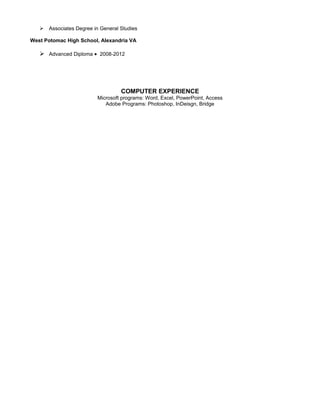  Associates Degree in General Studies
West Potomac High School, Alexandria VA
 Advanced Diploma • 2008-2012
COMPUTER EXPERIENCE
Microsoft programs: Word, Excel, PowerPoint, Access
Adobe Programs: Photoshop, InDeisgn, Bridge
 