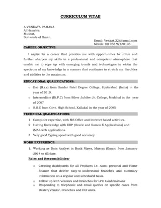 CURRICULUM VITAE
A.VENKATA RAMANA
Al Hamriya
Muscat,
Sultanate of Oman,
Email: Venkat.22a@gmail.com
Mobile: 00 968 97480108
CAREER OBJECTIVE:
I aspire for a career that provides me with opportunities to utilize and
further sharpen my skills in a professional and competent atmosphere that
enable me to cope up with emerging trends and technologies to widen the
spectrum of my knowledge in a manner that continues to stretch my faculties
and abilities to the maximum.
EDUCATIONAL QUALIFICATIONS:
o Bsc (B.z.c) from Sardar Patel Degree College, Hyderabad (India) in the
year of 2010.
o Intermediate (Bi.P.C) from Silver Jubilee Jr. College, Medchal in the year
of 2007
o S.S.C from Govt. High School, Kallakal in the year of 2005
TECHNICAL QUALIFICATIONS:
1 Computer expertise, with MS Office and Internet based activities.
2 Having Knowledge with ERP (Oracle and Ramco E Applications) and
iMAL web applications.
3 Very good Typing speed with good accuracy
WORK EXPERIENCE:
1. Working as Data Analyst in Bank Nizwa, Muscat (Oman) from January
2014 to till date.
Roles and Responsibilities:-
o Creating dashboards for all Products i.e. Auto, personal and Home
finance that deliver easy-to-understand branches and summary
information on a regular and scheduled basis.
o Follow up with Vendors and Branches for LPO Confirmations
o Responding to telephonic and email queries on specific cases from
Dealer/Vendor, Branches and HO units.
 