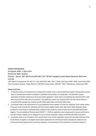 WORK EXPERIENCE:
22 October 2008 – 2 April 2010
WorkCover NSW, Gosford
Position – Senior .NET (WinForms/ASP.NET) C# / VB.NET Seagate Crystal Report Decisions WinForms
contract
.NET WinForm development, C# .NET 3.5, LinQ, Win32 API, XML / XSLT / XPath, SQL Server 2000 / 2008, Visual Studio 2008,
Team Foundation Systems, Telerik WinForm / ASP.NET Control Library, ASP.NET / WCF / WebServices, NHihernate, DNN
Responsibilities:
1. Contributed solely to the development and deployment of Work Cover Licensing Notification System that generates specific
types of correspondence letters for dispatch to statewide license holders on a daily basis. The Notification system
assimilates information pertaining to the license holder application / review status and publishes the respective PDF or MS
Word documents for daily mail-out procedures. The Notification system was designed within the SQL Server 2005 as a
composite SSIS package that contained specific SSIS related tasks and ActiveX VBA scripts.
2. Contributed solely to the enhancement of a pre-established license register to include the integration of the mailing system.
The project scope included the redevelopment of the license register system within SQL Server 2000 (database design
included the script design for database tables, database index clustering, stored procedures and associated table based
triggers). The pre-established Window based VB.NET 1.1 WinForm application was re-engineered to improve performance
and data analysis reliability and to integrate the GUI for license publication registry and NHibernate ORM composition.
3. Contributed solely to the completion of the national Work Cover license registration system that permitted authorized Work
Cover officers to register or de-register license based applications for both license trainers (educational institutions and
commercial training organizations) and license assessors. The development of the architecture included the design of
15
 