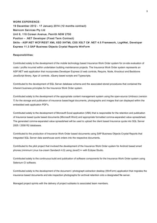 WORK EXPERIENCE:
19 December 2012 - 17 January 2014 (12 months contract)
Maincom Services Pty Ltd
Unit 6, 119 Coreen Avenue, Penrith NSW 2750
Position – .NET Developer (Fixed Term Contract)
Skills - ASP.NET WCF/REST XML XSD XHTML CSS XSLT C# .NET 4.5 Framework, Log4Net, Developer
Express 11.3 SAP Business Objects Crystal Reports WinForm
Responsibilities:
Contributed solely to the development of the mobile technology based Insurance Work Order system for on-site evaluation of
costs / profits incurred within undertaken building maintenance projects. The Insurance Work Order system represents an
ASP.NET web application that incorporates Developer Express UI web controls, Require, Node, Knockout and Backbone
JavaScript library, Ajax UI controls. JQuery based scripts and Typescripts.
Contributed to the development of SQL Server database schema and the associated stored procedures that contained the
inherent business principles for the Insurance Work Order system.
Contributed solely to the development of the appropriate content management system using the open-source Umbraco (version
7) for the storage and publication of insurance based legal documents, photographs and images that can displayed within the
embedded web application PDF's.
Contributed solely to the development of Microsoft Excel application (VBA) that is responsible for the retention and publication
of Insurance based quote based documents (Microsoft Word) and appropriate formatted comma-separated value spreadsheet.
The generated comma-separated value spreadsheet will be used to upload the client based Insurance quote into SQL Server
2005 / 2008 R2 databases.
Contributed to the production of Insurance Work Order based documents using SAP Business Objects Crystal Reports that
integrated SQL Server data warehouse work orders into the respective documents.
Contributed to the pilot project that involved the development of the Insurance Work Order system for Android based smart
phones (minimum Linux Ice-cream Sandwich 4.0) using Java/C++ with Eclipse Studio.
Contributed solely to the continuous build and publication of software components for the Insurance Work Order system using
Selenium CI software.
Contributed solely to the development of the document / photograph extraction desktop (WinForm) application that migrates the
insurance based documents and site inspection photographs for archival retention onto a designated file server.
Managed project sprints with the delivery of project subtasks to associated team members.
8
 