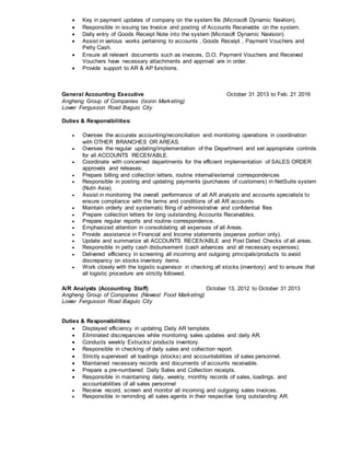  Key in payment updates of company on the system file (Microsoft Dynamic Navition).
 Responsible in issuing tax Invoice and posting of Accounts Receivable on the system.
 Daily entry of Goods Receipt Note into the system (Microsoft Dynamic Navision)
 Assist in various works pertaining to accounts , Goods Receipt , Payment Vouchers and
Petty Cash.
 Ensure all relevant documents such as invoices, D.O, Payment Vouchers and Received
Vouchers have necessary attachments and approval are in order.
 Provide support to AR & AP functions.
General Accounting Executive October 31 2013 to Feb. 21 2016
Angheng Group of Companies (Isonn Marketing)
Lower Fergusson Road Baguio City
Duties & Responsibilities:
 Oversee the accurate accounting/reconciliation and monitoring operations in coordination
with OTHER BRANCHES OR AREAS.
 Oversee the regular updating/implementation of the Department and set appropriate controls
for all ACCOUNTS RECEIVABLE.
 Coordinate with concerned departments for the efficient implementation of SALES ORDER
approvals and releases;
 Prepare billing and collection letters, routine internal/external correspondences
 Responsible in posting and updating payments (purchases of customers) in NetSuite system
(Nutri Asia).
 Assist in monitoring the overall performance of all AR analysts and accounts specialists to
ensure compliance with the terms and conditions of all AR accounts
 Maintain orderly and systematic filing of administrative and confidential files
 Prepare collection letters for long outstanding Accounts Receivables.
 Prepare regular reports and routine correspondence.
 Emphasized attention in consolidating all expenses of all Areas.
 Provide assistance in Financial and Income statements (expense portion only).
 Update and summarize all ACCOUNTS RECEIVABLE and Post Dated Checks of all areas.
 Responsible in petty cash disbursement (cash advances and all necessary expenses).
 Delivered efficiency in screening all incoming and outgoing principals/products to avoid
discrepancy on stocks inventory items.
 Work closely with the logistic supervisor in checking all stocks (inventory) and to ensure that
all logistic procedure are strictly followed.
A/R Analysts (Accounting Staff) October 13, 2012 to October 31 2013
Angheng Group of Companies (Newest Food Marketing)
Lower Fergusson Road Baguio City
Duties & Responsibilities:
 Displayed efficiency in updating Daily AR template.
 Eliminated discrepancies while monitoring sales updates and daily AR.
 Conducts weekly Extrucks/ products inventory.
 Responsible in checking of daily sales and collection report.
 Strictly supervised all loadings (stocks) and accountabilities of sales personnel.
 Maintained necessary records and documents of accounts receivable.
 Prepare a pre-numbered Daily Sales and Collection receipts.
 Responsible in maintaining daily, weekly, monthly records of sales, loadings, and
accountabilities of all sales personnel
 Receive record, screen and monitor all incoming and outgoing sales invoices.
 Responsible in reminding all sales agents in their respective long outstanding AR.
 