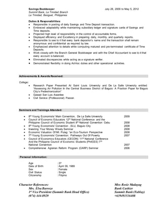 Savings Bookkeeper July 28, 2009 to May 5, 2012
Summit Bank, La Trinidad Branch
La Trinidad, Benguet, Philippines
Duties & Responsibilities:
 Responsible in posting of daily Savings and Time Deposit transaction.
 Embraced adaptability while maintaining subsidiary ledger and signature cards of Savings and
Time deposits.
 Projected high level of responsibility in the control of accountable forms.
 Displayed efficiency and Excellency in preparing daily, monthly, and quarterly reports.
 Responsible to see to it that every bank depositor’s name and the transaction shall remain
anonymous and confidential as required by law.
 Emphasized attention to details while computing matured and pre-terminated certificate of Time
Deposits.
 Work closely with the Branch General Bookkeeper and with the Chief Accountant to see to it that
every account is balanced.
 Eliminated discrepancies while acting as a signature verifier.
 Demonstrated flexibility in doing Ad-hoc duties and other operational activities.
Achievements & Awards Received:
College:
 Research Paper Presented At Saint Louis University and De La Salle University entitled:
“Assessing Air Pollution In the Central Business District of Baguio: A Position Paper for Baguio
City’s Pedestrianization”
 Gawad San Luis Awardee
 Civil Service (Professional) Passer.
Seminars and Trainings Attended:
 8th Young Economists’ Main Convention, De La Salle University 2009
 Council of Economic Educators 12th National Conference and the
Philippine Council of Economic Student 8th National Convention Cebu 2008
 8th Young Economists’ Convention ,SLU, Baguio City 2008
 Investing Your Money Wisely Seminar 2008
 Economic Valuation Of Mt. Pulag: “an Eco-Tourism Perspective 2008
 7th Young Economists’ Convention: Pathways Out Of Poverty 2007
 Council of Economics Educators (CECON) 11th National Conference
And the Philippine Council of Economic Students (PhilCES) 7th
National Convention 2007
 Comprehensive Agrarian Reform Program (CARP) Seminar 2006
Personal Information:
Age : 27
Date of Birth : April 09, 1989
Sex : Female
Civil Status : Single
Citizenship : Filipino
Character References: Miss Rosie Madayag
Mrs. Elsa Barrozo Bank Cashier
1st Vice President (Summit Bank Head Office) Summit Bank (Tublay)
(074) 444-8929 +639491516408
 