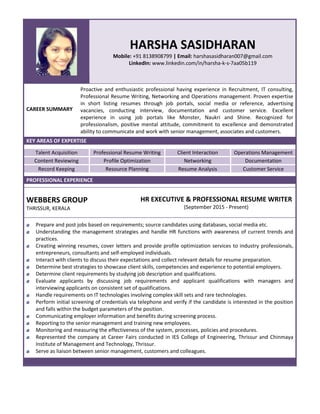 HARSHA SASIDHARAN
Mobile: +91 8138908799 | Email: harshasasidharan007@gmail.com
LinkedIn: www.linkedin.com/in/harsha-k-s-7aa05b119
CAREER SUMMARY
Proactive and enthusiastic professional having experience in Recruitment, IT consulting,
Professional Resume Writing, Networking and Operations management. Proven expertise
in short listing resumes through job portals, social media or reference, advertising
vacancies, conducting interview, documentation and customer service. Excellent
experience in using job portals like Monster, Naukri and Shine. Recognized for
professionalism, positive mental attitude, commitment to excellence and demonstrated
ability to communicate and work with senior management, associates and customers.
KEY AREAS OF EXPERTISE
Talent Acquisition Professional Resume Writing Client Interaction Operations Management
Content Reviewing Profile Optimization Networking Documentation
Record Keeping Resource Planning Resume Analysis Customer Service
PROFESSIONAL EXPERIENCE
WEBBERS GROUP
THRISSUR, KERALA
HR EXECUTIVE & PROFESSIONAL RESUME WRITER
(September 2015 - Present)
Prepare and post jobs based on requirements; source candidates using databases, social media etc.
Understanding the management strategies and handle HR functions with awareness of current trends and
practices.
Creating winning resumes, cover letters and provide profile optimization services to industry professionals,
entrepreneurs, consultants and self-employed individuals.
Interact with clients to discuss their expectations and collect relevant details for resume preparation.
Determine best strategies to showcase client skills, competencies and experience to potential employers.
Determine client requirements by studying job description and qualifications.
Evaluate applicants by discussing job requirements and applicant qualifications with managers and
interviewing applicants on consistent set of qualifications.
Handle requirements on IT technologies involving complex skill sets and rare technologies.
Perform initial screening of credentials via telephone and verify if the candidate is interested in the position
and falls within the budget parameters of the position.
Communicating employer information and benefits during screening process.
Reporting to the senior management and training new employees.
Monitoring and measuring the effectiveness of the system, processes, policies and procedures.
Represented the company at Career Fairs conducted in IES College of Engineering, Thrissur and Chinmaya
Institute of Management and Technology, Thrissur.
Serve as liaison between senior management, customers and colleagues.
 