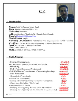 1 | P a g e
C.V.
 Information
Name: Khalid Mohammad Mousa Saleh.
Birth: Jordan / Amman in 23/05/1982.
Nationality: Jordanian.
Address: kingdom of Saudi Arabia / Jeddah / hay-Albawady.
E-mail: khaledm20000@gmail.com.
Marital Status: single.
University Of Graduation: Philadelphia Univ. (Kingdom of Jordan -1/1/2001 ->15/2/2007)
Certificate: Electric & Electronic Engineering / Computer Engineering.
Specified: Security. (Computer / Network).
Tele: 00966-2-6542938
Mobile: 00966-59-0010831 / 00966-59-0097182
 Skills/Courses
- Financial Management. (Certified)
- CCNA (Cisco Certificate for Network Association). (Certified)
- Oracle 10g. (self-study)
- PMP (Project Management Professional). (Certified)
- MCSE (Microsoft certification of system engineering). (self-study)
- Staff Motivation. (Experience)
- Visual Basic. (Professional). (Univ.)
- Visual C++. (Professional). (Univ.)
- Security software programming. (Encryption / Decryption). (Univ.)
- Networking. (Controlling / Monitoring). (Univ.)
- Monitoring-devices control. (Univ.)
- Installing And configuring Windows server 2003/2008/2012. (Experience)
- Installing and Configuring (DC, DNS, DHCP, LYNC, Exchange, Group policy). (Experience)
 