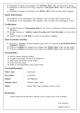  Participated in National Level Technical Fest “INFINITY 2K15” which was held at MCE, Hassan.
 Participated in National Level Coding Competition “Code Igniter 2K16” which was held at GSSS
Mysore.
 Participated in National Level Technical Fest “FIESTA 2K17” which was held at BCE, S.belagola.
Sports Achievements:
 Participated in VTU Intercollegiate TT Competition which was held at MCE, Hassan in 2014.
 Participated in VTU Intercollegiate TT Competition which was held at AIT, Chickmagalur in 2015.
Certifications:
 Attended Training on “Programming Skills” by Mr. Srinivas, Technology Consultant (Freelance),
Hyderabad.
 Attended Training on “Aptitude, Logical Reasoning and Verbal Reasoning” by Career Prime,
Mysore.
 Attended Training on “Soft Skills” by Genesis Career analytics, Bangalore.
Extra-Curricular Activities:
 Worked as a Volunteer for Blood Donation camp which was conducted by RASHTROTTHANA
PARISHAT, Bangalore.
 Worked as a Volunteer for National Level Technical Fest “FIESTA 2K15” which was held at BCE.
 Worked as a Volunteer for National Level Technical Fest “FIESTA 2K16” which was held at BCE.
PersonalSkills:
 Decision making, leadership qualities.
 To apply to any position that will fit my qualification.
 Quick learner and Problem solving abilities.
 Hard worker and creative.
 Ability to work independently and as a part of team.
PersonalInformation:
Father’s name : Sunil Kumar
Date of Birth : 23 /08/1995
Religion : Jain (Digambar)
Languages known : Kannada, English, Hindi.
Hobbies : Playing Table Tennis, Badminton, Cricket, Carom.
Declaration:
I hereby declare that the information furnished above is correct to best of my knowledge.
Yours Sincerely,
NIKHIL JAIN C S
 