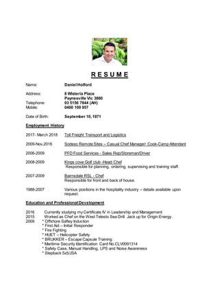 R E S U M E
Name: Daniel Holford
Address: 8 Wisteria Place
Paynesville Vic 3880
Telephone: 03 5156 7844 (AH)
Mobile: 0400 109 957
Date of Birth: September 10, 1971
Employment History
2017- March 2018 Toll Freight Transport and Logistics
2009-Nov,2016 Sodexo Remote Sites – Casual Chef Manager/ Cook-Camp Attendant
2006-2009 PFD Food Services - Sales Rep/Storeman/Driver
2008-2009 Kings cove Golf club -Head Chef
Responsible for planning, ordering, supervising and training staff.
2007-2009 Bairnsdale RSL - Chef
Responsible for front and back of house.
1988-2007 Various positions in the hospitality industry – details available upon
request.
Education and Professional Development
2016 Currently studying my Certificate IV in Leadership and Management
2015 Worked as Chef on the West Telesto Sea Drill Jack up for Origin Energy.
2009 * Offshore Saftey Induction
* First Aid – Initial Responder
* Fire Fighting
* HUET – Helicopter Safety
* BRUKKER – Escape Capsule Training
* Maritime Security Identification Card No.CLV0091314
* Safety Case, Manual Handling, LPS and Noise Awareness
* Stepback 5x5/JSA
 
