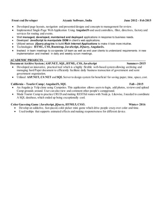 Front end Developer Atyanic Software, India June 2012 – Feb 2015
 Developed page layouts, navigation and presented designs and concepts to management for review.
 Implemented Single-Page Web Application Using AngularJS and used controllers, filter, directives, factory and
services for routing and events.
 Well managed, developed, maintained and deployed applications in response to business needs.
 Developed JavaScript to manipulate DOM in client’s web applications.
 Utilized various jQuery plug-ins to build Rich Internet Applications to make it look more intuitive.
 Technologies: HTML, CSS, Bootstrap, JavaScript, JQuery, AngularJs.
 Involved in team meetings to co-operate UI team as well as end user clients to understand requirements in new
implementation and involved in daily and weekly scrum meetings.
ACADEMIC PROJECTS
Document Archive System | ASP.NET, SQL,HTML, CSS, JavaScript Summer--2015
 Developed an innovative, practical tool which is a highly flexible web-based system allowing archiving and
managing hard Paper document to efficiently facilitate daily business transaction of government and semi
government organization.
 Utilized ASP.NET, C#.NET and SQL Server to design system for beneficial for saving paper, time, space,cost.
California - Tourist Camp | AngularJS, SQL Fall—2015
 An Angular.js Yelp clone using Campsites. This application allows users to login, add photos, reviews and upload
Camp grounds around. User can also view and comment other people's campground.
 Made Tourist Camp to practice CRUD and making RESTful routes with Node.js. Likewise, I needed to coordinate
A SQL database,which ended up being exceptionally cool.
Color Guessing Game | JavaScript, jQuery, HTML5, CSS3. Winter- 2016
 Develop an addictive, fast-paced,color picker mini game which drive people crazy over color and time.
 Used tooltips that supports animated effects and making responsiveness for different device.
 