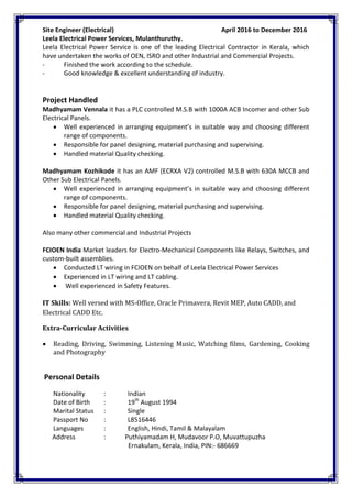 Site Engineer (Electrical) April 2016 to December 2016
Leela Electrical Power Services, Mulanthuruthy.
Leela Electrical Power Service is one of the leading Electrical Contractor in Kerala, which
have undertaken the works of OEN, ISRO and other Industrial and Commercial Projects.
- Finished the work according to the schedule.
- Good knowledge & excellent understanding of industry.
Project Handled
Madhyamam Vennala it has a PLC controlled M.S.B with 1000A ACB Incomer and other Sub
Electrical Panels.
 Well experienced in arranging equipment’s in suitable way and choosing different
range of components.
 Responsible for panel designing, material purchasing and supervising.
 Handled material Quality checking.
Madhyamam Kozhikode it has an AMF (ECRXA V2) controlled M.S.B with 630A MCCB and
Other Sub Electrical Panels.
 Well experienced in arranging equipment’s in suitable way and choosing different
range of components.
 Responsible for panel designing, material purchasing and supervising.
 Handled material Quality checking.
Also many other commercial and Industrial Projects
FCIOEN India Market leaders for Electro-Mechanical Components like Relays, Switches, and
custom-built assemblies.
 Conducted LT wiring in FCIOEN on behalf of Leela Electrical Power Services
 Experienced in LT wiring and LT cabling.
 Well experienced in Safety Features.
IT Skills: Well versed with MS-Office, Oracle Primavera, Revit MEP, Auto CADD, and
Electrical CADD Etc.
Extra-Curricular Activities
 Reading, Driving, Swimming, Listening Music, Watching films, Gardening, Cooking
and Photography
Personal Details
Nationality : Indian
Date of Birth : 19th
August 1994
Marital Status : Single
Passport No : L8516446
Languages : English, Hindi, Tamil & Malayalam
Address : Puthiyamadam H, Mudavoor P.O, Muvattupuzha
Ernakulam, Kerala, India, PIN:- 686669
 