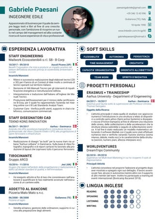 Gabriele Paesani
INGEGNERE EDILE
Appassionatodibusinessperilqualedasem-
pre leggo testi e libri al fine di una crescita
personale, con l’ambizione di ricoprire un ruo-
lo nel campo del management ed alla costante
ricerca di nuove esperienze di vita e professionali
paesanigabriele@gmail.com
+39 346 13 43 996
Giulianova (TE), Italy
18 Aprile 1990
www.linkedin.com/in/gp90
gabrielepaesani@hotmail.it
ESPERIENZA LAVORATIVA
PROGETTI PERSONALI
SOFT SKILLS
STAFF ENGINEERING
Mailwork Ecosostenibili s.r.l. SB - B Corp
ERASMUS + TRAINEESHIP
Aarhus University - Department of Engeneering
WORLDVENTURES
DreamTrips Community
STAFF DISEGNATORI CAD
TEKNO KONS INNOVATION
TIROCINANTE
Gruppo ARCO
ADDETTO AL BANCONE
Pizzeria Mato Mato s.n.c.
10/2017 - 09/2018 Ascoli Piceno (AP)
04/2017 - 10/2017 Aarhus - Danimarca
02/2018 - 09/2018
06/2017 - 09/2017 Aarhus - Danimarca
10/2016 - 11/2016 Jesi (AN)
06/2008 - 08/2008 Giulianova (TE)
Benefit Corporation che mira a produrre un impatto positivo nel
settore dell’edilizia secondo principi di sostenibilità ambientale e
sociale
Incarichi/Mansioni
•	 Rilievo e successiva realizzazione degli elaborati tecnici (2D
e 3D) per il lancio di un Contest di Idee rivolto a centinaia di
tecnici operanti sul territorio italiano.
•	 Revisione di 346 Manuali Tecnici per gli interventi di riquali-
ficazione energetica e ristrutturazione edilizia.
•	 Interpretazione e traduzione dall’italiano all’inglese dei Ma-
nuali Tecnici.
•	 Produzione dell’Assessment per il rinnovo della certificazio-
ne B-Corp, per il quale ho rappresentato l’azienda nel mee-
ting online con il B Lab Standards Analyst Team.
•	 Customer Care - Verifica profili utenti, supporto in chat e te-
lefonico, comunicazioni commerciali.
Erasmus post laurea sotto la supervisione del Professor Christos
Thomas Georgakis.
Oggetto della Ricerca
•	 L’attività principale è stata quella di studiare con approccio
numerico l’introduzione in una struttura a telaio di dispositi-
vi a controllo semi-attivo (Semi-active Systems) e dissipato-
ri viscosi (Friction Dampers) al fine di ottenere una riduzione
dello stress, delle sollecitazioni e delle accelerazioni che la
struttura stessa subirebbe a seguito di sollecitazione sismi-
ca. A tal fine è stato realizzato un modello matemetico uti-
lizzando il software Matlab con il quale sono stati effettuati
numerosi test e verifiche variando l’azione sismica (sisma
intenso, debole, medio ecc) e le caratteristiche della struttu-
ra (sezioni, numero piani, altezza interpiano ecc).
Esperienza nel Multi-level Marketing in cui ho ricoperto il ruolo di
Rapresentative
Principali Attività
•	 L’attività consisteva nel proporre l’adesione al progetto dopo
aver mostrato e spiegato ogni suo dettaglio. Il lavoro avveni-
va per fasi, alcune in autonomia mentre altre con il supporto
di altri membri del team. Inoltre ho partecipato a training ed
eventi internazionali (Bootcamp Bucarest 2018)
Azienda che offre assistenza topografica e consulenza tecnica
professionale, dal rilievo (Staione totale e GPS) alla progettazione di
opere ferroviarie e infrastrutture.
Incarichi/Mansioni
•	 Realizzazione di disegni “as built” per la nuova tram via ur-
bana “Aarhus Letbane” in Danimarca. Sulla base di rilievi fo-
tografici, topografici e di report cartacei ho lavorato alla pro-
duzione di layout che coprivano tutto il percorso ferroviario.
Gruppo che opera nell’ambito della progettazione e realizzazione di
edifici ad elevati standard di qualità, e nell’immobiliare.
Incarichi/Mansioni
•	 Ho eseguito attività ai fini di tesi che consistevano nell’ana-
lizzare e quantificare le fasi realmente avvenute nell’esecu-
zione di un cantiere edile.
Pizzeria al taglio
Incarichi/Mansioni
•	 Vendita al banco, gestione delle ordinazioni, supporto in cu-
cina alla preparazione degli alimenti.
FLESSIBILITA’
CAPACITA’ ORGANIZZATIVA
SPIRITO D’INIZIATIVA
CREATIVITA’
AUTONOMIA
TEAM WORK
PERSISTENZA
ORIENTATO ALL’OBIETTIVO
TIME MANAGEMENT
LINGUA INGLESE
READING
LISTENING
WRITING
SPEAKING
 