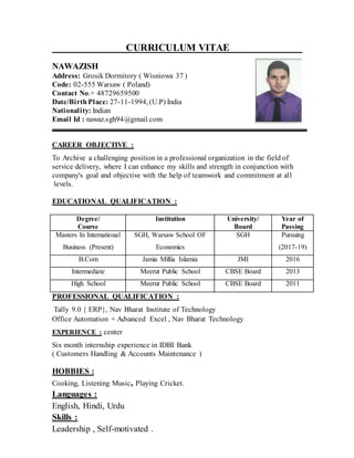 CURRICULUM VITAE
NAWAZISH
Address: Grosik Dormitory ( Wisniowa 37 )
Code: 02-555 Warsaw ( Poland)
Contact No.+ 48729659500
Date/BirthPlace: 27-11-1994, (U.P) India
Nationality: Indian
Email Id : nawaz.sgh94@gmail.com
CAREER OBJECTIVE :
To Archive a challenging position in a professional organization in the field of
service delivery, where I can enhance my skills and strength in conjunction with
company's goal and objective with the help of teamwork and commitment at all
levels.
EDUCATIONAL QUALIFICATION :
Degree/
Course
Institution University/
Board
Year of
Passing
Masters In International
Business (Present)
SGH, Warsaw School OF
Economics
SGH Pursuing
(2017-19)
B.Com Jamia Millia Islamia JMI 2016
Intermediate Meerut Public School CBSE Board 2013
High School Meerut Public School CBSE Board 2011
PROFESSIONAL QUALIFICATION :
Tally 9.0 { ERP}, Nav Bharat Institute of Technology
Office Automation + Advanced Excel , Nav Bharat Technology
EXPERIENCE : center
Six month internship experience in IDBI Bank
( Customers Handling & Accounts Maintenance )
HOBBIES :
Cooking, Listening Music, Playing Cricket.
Languages :
English, Hindi, Urdu
Skills :
Leadership , Self-motivated .
 