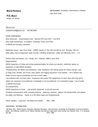 Mark Perkins
P.O. Box I
Wright, WY 82732
Job Function: Installation, Maintenance, & Repair
Haul Truck driver
Resume
markperkins49@gmail.com 307 696 9844
WORK EXPERIENCE
Mine Electrician - Westmoreland Coal – Big Horn MT June 2017 – Oct 2018
Daily repair/maintenance on Dragline / Buildings /Trucks and Plant,
to MSHA and Company standards.
ManPower temps. Haul Truck Driver . NARM trained on 793 -795 Cat 260 ton and Komatsu 400 ton
Daily safety check of equipment (walk arounds ) handling assignment , safely and effectively 8/16 – 1/17
Perkins Parts and Electric. LLC - Wright, WY - February 1988 to June 2016
Responsibilities
MSHA inspections of mines and mining equipment/safety for miners and vendors, performed repairs on
equipment to meet MSHA standards.
Troubleshooting DC Motors and Generators, Have experience with setting nuetral for motors and gen. sets
on Drag Lines, Shovels and Trucks. Daily reports and logging equipment to be repaired . I am a familiar with
proper lock-out tag-out procedures and how to work safely.
I am proficient with my Fluke meter . Experience with proper PM maintenance on down days and know which
repairs are necessary to be performed immediately or can be performed on a scheduled outage . I am a hands
on MSHA Electrician .
Accomplishments
MSHA inspections of mines , and vendors equipment on and off mine site .
Excellent communication skills, including listening , analyzing solutions ,perform risk assessments, and perform
job safely. and follow-up. Hands on in DC Motor repair and troubleshooting
Owner operator – Long haul - 48 States and Canada 1982 - 1988
ADDITIONAL INFORMATION
US Navy drill , White House / Arlington National Cemetery, had the honor of serving for Presidents Ford and Carter's
detail , and offering comfort to our Hero's families that did not make back home during the Vietnam War. 5 -14 funerals
per day. 1975 -1982
 