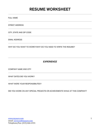 RESUME WORKSHEET
FULL NAME



STREET ADDRESS



CITY, STATE AND ZIP CODE



EMAIL ADDRESS



WHY DO YOU WANT TO WORK?/WHY DO YOU NEED TO WRITE THE RESUME?




                                  EXPERIENCE


COMPANY NAME AND CITY



WHAT DATES DID YOU WORK?



WHAT WERE YOUR RESPONSIBILITES?



DID YOU WORK ON ANY SPECIAL PROJECTS OR ACHIEVEMENTS WHILE AT THIS COMPANY?




www.myaure.com                                                                1 
email: services@myaure.com         
Telephone/Fax: (415) 666‐2331 
 