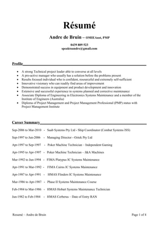 Résumé
                           Andre de Bruin – OMIEAust, PMP
                                          0439 809 523
                                    speaktoandre@gmail.com



Profile__________________________________________________________________

   •   A strong Technical project leader able to converse at all levels
   •   A pro-active manager who usually has a solution before the problems present
   •   Results focused individual who is confident, resourceful and extremely self-sufficient
   •   Innovative visionary who can readily find areas of improvement
   •   Demonstrated success in equipment and product development and innovation
   •   Extensive and successful experience in systems planned and corrective maintenance
   •   Associate Diploma of Engineering in Electronics Systems Maintenance and a member of the
       Institute of Engineers (Australia)
   •   Diploma of Project Management and Project Management Professional (PMP) status with
       Project Management Institute



Career Summary_________________________________________________________

Sep-2006 to Mar-2010 - Saab Systems Pty Ltd - Ship Coordinator (Combat Systems ISS)

Sep-1997 to Jun-2006   - Managing Director - Oztek Pty Ltd

Apr-1997 to Sep-1997   - Poker Machine Technician – Independent Gaming

Apr-1995 to Apr-1997 - Poker Machine Technician – J&A Machines

Mar-1992 to Jun-1994 - FIMA Platypus IC Systems Maintenance

Apr-1991 to Mar-1992 -    FIMA Cairns IC Systems Maintenance

Apr-1987 to Apr-1991 -    HMAS Flinders IC Systems Maintenance

Mar-1986 to Apr-1987 - Phase II Systems Maintenance Course

Feb-1984 to Mar-1986 - HMAS Hobart Systems Maintenance Technician

Jun-1982 to Feb-1984   - HMAS Cerberus – Date of Entry RAN




Resumé – Andre de Bruin                                                                Page 1 of 4
 