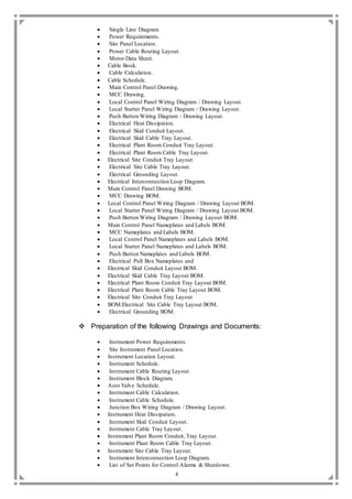 4
 Single Line Diagram.
 Power Requirements.
 Site Panel Location.
 Power Cable Routing Layout.
 Motor Data Sheet.
 Cable Book.
 Cable Calculation.
 Cable Schedule.
 Main Control Panel Drawing.
 MCC Drawing.
 Local Control Panel Wiring Diagram / Drawing Layout.
 Local Starter Panel Wiring Diagram / Drawing Layout.
 Push Button Wiring Diagram / Drawing Layout.
 Electrical Heat Dissipation.
 Electrical Skid Conduit Layout.
 Electrical Skid Cable Tray Layout.
 Electrical Plant Room Conduit Tray Layout.
 Electrical Plant Room Cable Tray Layout.
 Electrical Site Conduit Tray Layout.
 Electrical Site Cable Tray Layout.
 Electrical Grounding Layout.
 Electrical Interconnection Loop Diagram.
 Main Control Panel Drawing BOM.
 MCC Drawing BOM.
 Local Control Panel Wiring Diagram / Drawing Layout BOM.
 Local Starter Panel Wiring Diagram / Drawing Layout BOM.
 Push Button Wiring Diagram / Drawing Layout BOM.
 Main Control Panel Nameplates and Labels BOM.
 MCC Nameplates and Labels BOM.
 Local Control Panel Nameplates and Labels BOM.
 Local Starter Panel Nameplates and Labels BOM.
 Push Button Nameplates and Labels BOM.
 Electrical Pull Box Nameplates and
 Electrical Skid Conduit Layout BOM.
 Electrical Skid Cable Tray Layout BOM.
 Electrical Plant Room Conduit Tray Layout BOM.
 Electrical Plant Room Cable Tray Layout BOM.
 Electrical Site Conduit Tray Layout
 BOM.Electrical Site Cable Tray Layout BOM.
 Electrical Grounding BOM.
 Preparation of the following Drawings and Documents:
 Instrument Power Requirements.
 Site Instrument Panel Location.
 Instrument Location Layout.
 Instrument Schedule.
 Instrument Cable Routing Layout.
 Instrument Block Diagram.
 Auto Valve Schedule.
 Instrument Cable Calculation.
 Instrument Cable Schedule.
 Junction Box Wiring Diagram / Drawing Layout.
 Instrument Heat Dissipation.
 Instrument Skid Conduit Layout.
 Instrument Cable Tray Layout.
 Instrument Plant Room Conduit, Tray Layout.
 Instrument Plant Room Cable Tray Layout.
 Instrument Site Cable Tray Layout.
 Instrument Interconnection Loop Diagram.
 List of Set Points for Control Alarms & Shutdown.
 