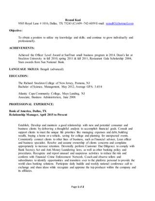 Page 1 of 2
Rezaul Kazi
9505 Royal Lane # 1016, Dallas, TX 75243 (C) 609 -742-6059 E-mail: rezaul83@hotmail.com
Objective:
To obtain a position to utilize my knowledge and skills; and continue to grow individually and
professionally.
ACHIEVEMENTS:
Achieved the Officer Level Award at SunTrust small business program in 2014. Dean’s list at
Stockton University in fall 2010, spring 2011 & fall 2011, Restaurant Gala Scholarship 2004,
Stars awards from Sun National Bank.
LANGUAGE SKILLS: Bengali (advanced).
EDUCATION:
The Richard Stockton College of New Jersey, Pomona, NJ
Bachelor of Science, Management, May 2012, Average GPA: 3.45/4
Atlantic Cape Community College, Mays Landing, NJ
Associate, Business Administration, June 2008
PROFESSIONAL EXPERIENCE:
Bank of America, Dallas, TX
Relationship Manager, April 2015 to Present
Establish, Develop and maintain a good relationship with new and potential consumer and
business clients by delivering a thoughtful analysis to accomplish financial goals. Consult and
support clients to meet the unique life priorities like managing expenses and debt, building
wealth, buying a home or a vehicle, saving for college and planning for unexpected events.
Consistently connect clients to other lines of business, such as Financial adviser, Loan officer
and business specialist. Resolve and assume ownership of clients concerns and complains
appropriately to increase retention. Devotedly perform Customer Due Diligence to comply with
Bank Secrecy Act and Anti Money Laundering laws, as well as other banking policy and
procedures. Recognize and report unusual and suspicious activities to reduce the risk and
conform with Financial Crime Enforcement Network. Coach and observe tellers and
subordinates to identify opportunities and transition over to the platform personal to provide the
world class banking solutions. Participate daily huddle and weekly national conference call to
exchange and share ideas while recognize and appraise the top producer within the company and
its affiliates.
 