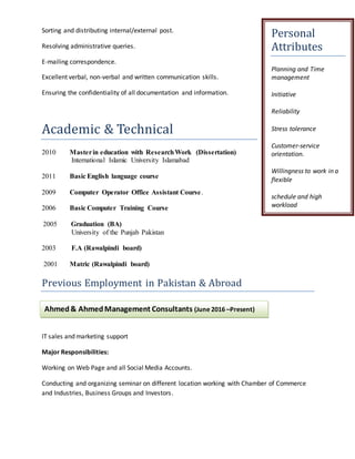 Sorting and distributing internal/external post.
Resolving administrative queries.
E-mailing correspondence.
Excellent verbal, non-verbal and written communication skills.
Ensuring the confidentiality of all documentation and information.
Academic & Technical
2010 Masterin education with ResearchWork (Dissertation)
International Islamic University Islamabad
2011 Basic English language course
2009 Computer Operator Office Assistant Course.
2006 Basic Computer Training Course
2005 Graduation (BA)
University of the Punjab Pakistan
2003 F.A (Rawalpindi board)
2001 Matric (Rawalpindi board)
Previous Employment in Pakistan & Abroad
IT sales and marketing support
Major Responsibilities:
Working on Web Page and all Social Media Accounts.
Conducting and organizing seminar on different location working with Chamber of Commerce
and Industries, Business Groups and Investors.
Personal
Attributes
Planning and Time
management
Initiative
Reliability
Stress tolerance
Customer-service
orientation.
Willingness to work in a
flexible
schedule and high
workload
Ahmed& AhmedManagement Consultants (June 2016 –Present)
 
