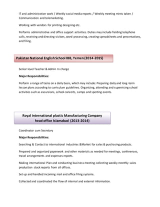 IT and administration work / Weekly social media reports / Weekly meeting mints taken /
Communication and telemarketing.
Working with vendors for printing designing etc.
Performs administrative and office support activities. Duties may include fielding telephone
calls, receiving and directing visitors, word processing, creating spreadsheets and presentations,
and filing.
Senior level Teacher & Admin In charge
Major Responsibilities:
Perform a range of tasks on a daily basis, which may include: Preparing daily and long-term
lesson plans according to curriculum guidelines. Organizing, attending and supervising school
activities such as excursions, school concerts, camps and sporting events.
Coordinator cum Secretary
Major Responsibilities:
Searching & Contact to international industries &Market for sales & purchasing products.
Prepared and organized paperwork and other materials as needed for meetings, conferences,
travel arrangements and expenses reports.
Making international Plan and conducting business meeting collecting weekly monthly sales
production stock reports from all offices.
Set up and handled incoming mail and office filing systems.
Collected and coordinated the flow of internal and external information.
PakistanNational EnglishSchool IBB, Yemen(2014-2015)
Royal International plastic Manufacturing Company
head office Islamabad (2013-2014)
 