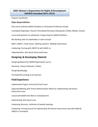 Program Coordinator
Major Responsibilities:
Plan and co-ordinate AASHA Exhibition in 10 location of Pakistan Include:
Islamabad/ Hyderabad / Karachi /Faisalabad /Peshawar /Rawalpindi / Sialkot /Multan /Lahore
Liaison with partners to collaborate in Organizing the AASHA Exhibition .
Net Working with all stakeholders in which include
NGO’s ,INGO’s ,Trade Unions ,Working women’s, Media& Government.
Conducting Training with UNICEF & with USAID on
Implementation Anti Sexual Harassment Laws.
Designing & Developing Material
Designing Material for WORD Organization such as
Brochures, Posters & Banners. Folders
Designing web page
Facilitated the printing of all materials.
Field Experience
Implemented Project at District & Tehsil Level
Organized Meeting with District Administration Attock for Implementing Anti Sexual
Harassment Laws.
Liaison with AASHA Net Work to Collaborate for
Implementing Anti Sexual Laws
Conducting Seminars, conference & weekly meetings.
Conducting Training session for Implementing Anti Sexual Harassment Laws with USAID &
UNICEF in Islamabad.
NGO: Women’s Organization for Rights & Development
(WORD) Islamabad (2011-2013)
 