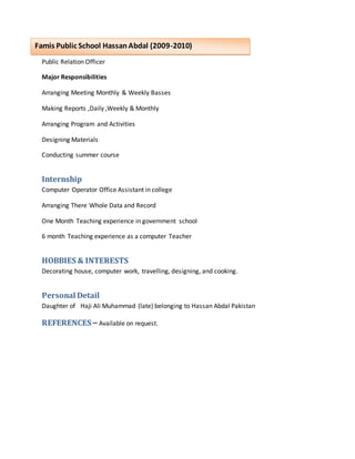 Public Relation Officer
Major Responsibilities
Arranging Meeting Monthly & Weekly Basses
Making Reports ,Daily ,Weekly & Monthly
Arranging Program and Activities
Designing Materials
Conducting summer course
Internship
Computer Operator Office Assistant in college
Arranging There Whole Data and Record
One Month Teaching experience in government school
6 month Teaching experience as a computer Teacher
HOBBIES & INTERESTS
Decorating house, computer work, travelling, designing, and cooking.
Personal Detail
Daughter of Haji Ali Muhammad (late) belonging to Hassan Abdal Pakistan
REFERENCES – Available on request.
Famis Public School HassanAbdal (2009-2010)
 
