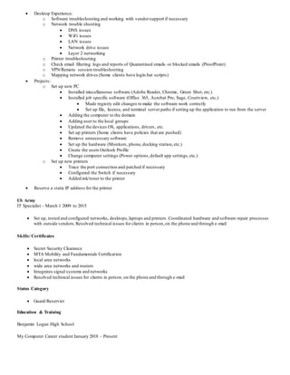  Desktop Experience:
o Software troubleshooting and working with vendorsupport if necessary
o Network trouble shooting
 DNS issues
 WiFi issues
 LAN issues
 Network drive issues
 Layer 2 networking
o Printer troubleshooting
o Check email filtering logs and reports of Quarantined emails or blocked emails (ProofPoint)
o VPN/Remote session troubleshooting
o Mapping network drives (Some clients have login.bat scripts)
 Projects:
o Set up new PC
 Installed miscellaneous software (Adobe Reader, Chrome, Green Shot, etc.)
 Installed job specific software (Office 365, Acrobat Pro, Sage, Courtview, etc.)
 Made registry edit changes to make the software work correctly
 Set up file, license, and terminal server paths if setting up the application to run from the server
 Adding the computer to the domain
 Adding user to the local groups
 Updated the devices OS, applications, drivers, etc.
 Set up printers (Some clients have policies that are pushed)
 Remove unnecessary software
 Set up the hardware (Monitors, phone,docking station,etc.)
 Create the users Outlook Profile
 Change computer settings (Power options,default app settings,etc.)
o Set up new printers
 Trace the port connection and patched if necessary
 Configured the Switch if necessary
 Added ink/toner to the printer
 Reserve a static IP address for the printer
US Army
IT Specialist - March 1 2009 to 2015
 Set up, tested and configured networks, desktops,laptops and printers. Coordinated hardware and software repair processes
with outside vendors.Resolved technical issues for clients in person,on the phone and through e-mail
Skills/ Certificates
 Secret Security Clearance
 MTA Mobility and Fundamentals Certification
 local area networks
 wide area networks and routers
 Integrates signal systems and networks
 Resolved technical issues for clients in person, on the phone and through e-mail
Status Category
 Guard/Reservist
Education & Training
Benjamin Logan High School
My Computer Career student January 2018 - Present
 