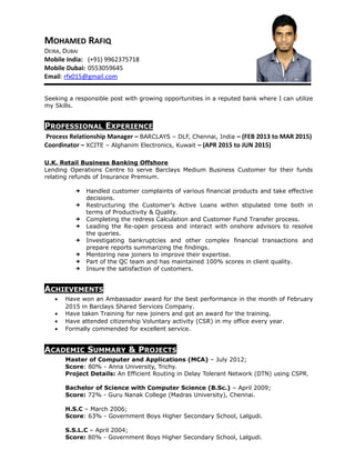 MOHAMED RAFIQ
DEIRA, DUBAI
Mobile India: (+91) 9962375718
Mobile Dubai: 0553059645
Email: rfx015@gmail.com
Seeking a responsible post with growing opportunities in a reputed bank where I can utilize
my Skills.
PROFESSIONAL EXPERIENCE
Process Relationship Manager C BARCLAYS C DLF, Chennai, India C (FEB 2013 to MAR 2015)
Coordinator C XCITE C Alghanim Electronics, Kuwait C (APR 2015 to JUN 2015)
U.K. Retail Business Banking Offshore
Lending Operations Centre to serve Barclays Medium Business Customer for their funds
relating refunds of Insurance Premium.
? Handled customer complaints of various financial products and take effective
decisions.
? Restructuring the Customers Active Loans within stipulated time both in
terms of Productivity & Quality.
? Completing the redress Calculation and Customer Fund Transfer process.
? Leading the Re-open process and interact with onshore advisors to resolve
the queries.
? Investigating bankruptcies and other complex financial transactions and
prepare reports summarizing the findings.
? Mentoring new joiners to improve their expertise.
? Part of the QC team and has maintained 100% scores in client quality.
? Insure the satisfaction of customers.
ACHIEVEMENTS
? Have won an Ambassador award for the best performance in the month of February
2015 in Barclays Shared Services Company.
? Have taken Training for new joiners and got an award for the training.
? Have attended citizenship Voluntary activity (CSR) in my office every year.
? Formally commended for excellent service.
ACADEMIC SUMMARY & PROJECTS
Master of Computer and Applications (MCA) C July 2012;
Score: 80% - Anna University, Trichy.
Project Details: An Efficient Routing in Delay Tolerant Network (DTN) using CSPR.
Bachelor of Science with Computer Science (B.Sc.) C April 2009;
Score: 72% - Guru Nanak College (Madras University), Chennai.
H.S.C C March 2006;
Score: 63% - Government Boys Higher Secondary School, Lalgudi.
S.S.L.C C April 2004;
Score: 80% - Government Boys Higher Secondary School, Lalgudi.
 