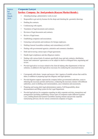 Page 2 / 5
Septem
ber
2014–
March
2016
Corporate Lawyer
Tawfeer Company for food products (Kazyon Market Retails )
• Attending hearings ,administrative work at court
• Responsible to get activity licenses for the shops and checking the geometric drawings.
• Drafting the contracts.
• Conferencing with experts.
• Translation of legal documents and contracts.
• Revision of legal documents and contracts.
• Review of legal issues.
• Establishing companies and associations.
• Extracting work permits and residences for foreign employees.
• Drafting General Assemblies (ordinary and extraordinary) at GAFI.
• Dealing with governmental agencies ,ministries and commerce chambers
• Draft and reviewing various types of legal agreements.
• Handle legal compliances and due diligences matters.
• Dealing with various kinds of contracts specifically lease and sale contracts, distribution,
license and contractors’agreements as to be subject to draft in a bilingual form, negotiating and
review.
• Provide legal advice on issues related to the client & helping other departments in find out
solutions, in addition to the legal advice necessary for conducting the concerned mission.
• Corresponds with clients / tenants and answer their inquires of suitable actions that could be
taken, in addition to preparing legal due diligence and legal opinions..
• Provide litigation support; represent the company before governmental authorities, assist in
obtaining the necessary permits and licenses, conducting the necessary minutes with different
authorities, assist in drafting court memorandums, case evaluations and assessments.
• Preparing and issuing daily legal administration matters, Full Responsibility about
documentation and filling system for the Legal Department.
• Provide legal advices for companies regarding its daily corporate activities, transactions and
arrangements (including establishing various types of companies under different Egyptian
Laws, drafting Board and GeneralAssemblies meeting minutes and provide corporate
restructuring advisory role for various commercial companies in Egypt).
 