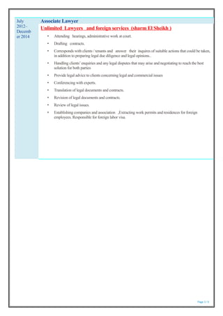 Page 3 / 5
July
2012–
Decemb
er 2014
Associate Lawyer
Unlimited Lawyers and foreign services (sharm El Sheikh )
• Attending hearings, administrative work at court.
• Drafting contracts.
• Corresponds with clients / tenants and answer their inquires of suitable actions that could be taken,
in addition to preparing legal due diligence and legal opinions..
• Handling clients’enquiries and any legal disputes that may arise and negotiating to reach the best
solution for both parties
• Provide legal advice to clients concerning legal and commercial issues
• Conferencing with experts.
• Translation of legal documents and contracts.
• Revision of legal documents and contracts.
• Review of legal issues.
• Establishing companies and association ,Extracting work permits and residences for foreign
employees. Responsible for foreign labor visa.
 