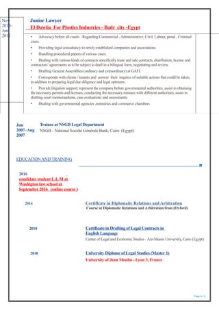 EDUCATION AND TRAINING
2016
condidate student L.L.M at
Washigton law school at
September 2016 (online course )
2014 Certificate in Diplomatic Relations and Arbitration
Course at Diplomatic Relations andArbitration from (Oxford)
Page 4 / 5
Nov
2010–
Jun
2012
Junior Lawyer
El Dawlia For Plastics Industries - Badr city -Egypt
• Advocacy before all courts : Regarding Commercial ,Administrative, Civil, Labour, penal , Criminal
cases.
• Providing legal consultancy to newly established companies and associations.
• Handling procedural papers of various cases.
• Dealing with various kinds of contracts specifically lease and sale contracts, distribution, license and
contractors’agreements as to be subject to draft in a bilingual form, negotiating and review.
• Drafting General Assemblies (ordinary and extraordinary) at GAFI.
• Corresponds with clients / tenants and answer their inquires of suitable actions that could be taken,
in addition to preparing legal due diligence and legal opinions..
• Provide litigation support; represent the company before governmental authorities, assist in obtaining
the necessary permits and licenses, conducting the necessary minutes with different authorities, assist in
drafting court memorandums, case evaluations and assessments
• Dealing with governmental agencies ,ministries and commerce chambers
Jun
2007–Aug
2007
Trainee at NSGB Legal Department
NSGB - National Société Générale Bank, Cairo (Egypt)
2010 Certificate in Drafting of Legal Contracts in
English Language
Center of Legal and Economic Studies -Ain-Shams University, Cairo (Egypt)
2010 University Diplome of Legal Studies (Master 1)
University of Jean Moulin - Lyon 3, France
 