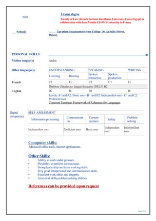 PERSONAL SKILLS
Page 5 / 5
2010
License degree
Faculty of Law (French Section)Ain-Shams University, Cairo (Egypt) in
collaboration with Jean Moulin LYON 3 University in France
School: Egyptian Baccalaureate from Collège De La Salle (Frères,
Daher).
Mother tongue(s) Arabic
Other language(s) UNDERSTANDING SPEAKING WRITING
Listening Reading
Spoken
interaction
Spoken
production
French C1 C1 C1 C1 C1
Diplôme d'études en langue française (DELF) B2
English B2 B1 B1 B1
Levels:A1 andA2: Basic user - B1 and B2: Independent user - C1 and C2:
Proficient user
Common European Framework of Reference for Languages
Digital
competence
SELF-ASSESSMENT
Information processing
Communicati
on
Content
creation
Safety
Problem
solving
Independent user Proficient user Basic user
Independent
user
Independent
user
Computer skills:
Microsoft office tools, internet applications.
Other Skills:
• Ability to work under pressure.
• Flexibility to perform various tasks.
• Strong leadership and team working skills.
• Very good interpersonal and communication skills.
• Excellent work ethics and integrity.
• Analytical skills problem solving abilities.
References can be provided upon request
 