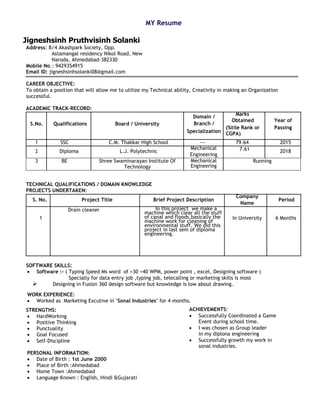 MY Resume
Jigneshsinh Pruthvisinh Solanki
Address: B/4 Akashpark Society, Opp.
Astamangal residency Nikol Road, New
Naroda, Ahmedabad-382330
Mobile No.: 9429354915
Email ID: jigneshsinhsolanki08@gmail.com
CAREER OBJECTIVE:
To obtain a position that will allow me to utilize my Technical ability, Creativity in making an Organization
successful.
ACADEMIC TRACK-RECORD:
S.No. Qualifications Board / University
Domain /
Marks
Obtained Year of
Branch /
(%tile Rank or
CGPA)
Passing
Specialization
1 SSC C.M. Thakkar High School --- 79.64 2015
2 Diploma L.J. Polytechnic
Mechanical 7.61 2018
Engineering
3 BE Shree Swaminarayan Institute Of
Technology
Mechanical
Engineering
Running
TECHNICAL QUALIFICATIONS / DOMAIN KNOWLEDGE
PROJECTS UNDERTAKEN:
S. No. Project Title Brief Project Description
Company
Period
Name
1
Drain cleaner In this project we make a
machine which clear all the stuff
of canal and floods.basically the
machine work for cleaning of
environmental stuff. We did this
project in last sem of diploma
engineering.
In University 6 Months
SOFTWARE SKILLS:
• Software :- ( Typing Speed Ms word of >30 <40 WPM, power point , excel, Designing software )
Specially for data entry job ,typing job, telecalling or marketing skills is most
➢ Designing in Fusion 360 design software but knowledge is low about drawing.
WORK EXPERIENCE:
• Worked as Marketing Excutive in "Sonal Industries" for 4 months.
STRENGTHS:
• HardWorking
• Positive Thinking
• Punctuality
• Goal Focused
• Self-Discipline
PERSONAL INFORMATION:
• Date of Birth : 1st June 2000
• Place of Birth :Ahmedabad
• Home Town :Ahmedabad
• Language Known : English, Hindi &Gujarati
ACHIEVEMENTS:
• Successfully Coordinated a Game
Event during school time.
• I was chosen as Group leader
in my diplona engineering
• Successfully growth my work in
sonal industries.
 
