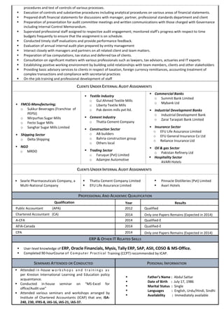 procedures and test of controls of various processes.  Execution of controls and substantive procedures including analytical procedures on various areas of financial statements.  Prepared draft financial statements for discussions with manager, partner, professional standards department and client  Preparation of presentation for audit committee meetings and written communications with those charged with Governance including Internal Control Memorandum.  Supervised professional staff assigned to respective audit engagement; monitored staff’s progress with respect to time budgets frequently to ensure that the assignment is on schedule.  Conducted timely staff evaluations and provide performance feedback.  Evaluation of annual internal audit plan prepared by entity management  Interact closely with managers and partners on all related client and team matters.  Preparation of tax computations, tax status and deferred tax of clients.  Consultation on significant matters with various professionals such as lawyers, tax advisors, actuaries and IT experts  Establishing positive working environment by building solid relationships with team members, clients and other stakeholders  Providing basic advisory services to clients in respect of taxation, foreign currency remittances, accounting treatment of complex transactions and compliance with secretarial practices  On-the-job training and professional development of staff CLIENTS UNDER EXTERNAL AUDIT ASSIGNMENTS  FMCG-Manufacturing; o Sukkur Beverages (Franchise of PEPSI) o Mirpurhas Sugar Mills o Fecto Sugar Mills o Sanghar Sugar Mills Limited  Shipping Sector o Delta Shipping  NGO o MRDO  Textile Industry o Gul Ahmed Textile Mills o Liberty Textile Mills o Pak denim mills pvt ltd.  Cement Industry o Thatta Cement Company  Construction Sector o AB builders o Bahria construction group o Others local  Trading Sector o Faruque (Pvt) Limited o Adamjee Automotive  Commercial Banks o Summit Bank Limited o Mybank Ltd  Industrial Development Banks o Industrial Development Bank o Zarai Taraqiati Bank Limited  Insurance Sector o EFU Life Assurance Limited o EFU General Insurance Co Ltd o Reliance Insurance Ltd  Oil & gas Sector o Pakistan Refinery Ltd  Hospitality Sector AVARI Hotels CLIENTS UNDER INTERNAL AUDIT ASSIGNMENTS  Searle Pharmaceuticals Company, a Multi-National Company  Thatta Cement Company Limited  EFU Life Assurance Limited  Pinnacle Distilleries (Pvt) Limited  Avari Hotels PROFESSIONAL AND ACADEMIC QUALIFICATION Qualification Year Results Public Accountant (APA) 2012 Qualified Chartered Accountant (CA) 2014 Only one Papers Remains (Expected in 2014) A-CFA 2014 Qualified-E AFIA-Canada 2014 Qualified-E CPA 2014 Only one Papers Remains (Expected in 2014) ERP & OTHER IT RELATED SKILLS  User-level knowledge of ERP, Oracle Financials, Mysis, Tally ERP, SAP, ASII, COSO & MS-Office.  Completed 90-hourCourse of Computer Practical Training (CCPT) recommended by ICAP. SEMINARS ATTENDED OR CONDUCTED PERSONAL INFORMATION  Attended in-house workshops and trainings as per Kreston International Learning and Education policy acquaintance.  Conducted in-house seminar on “MS-Excel for office/Audit use”  Attended various seminars and workshops arranged by Institute of Chartered Accountants (ICAP) that are; ISA- 240, 230, IFRS-8, IAS-16, IAS-21, IAS-37.  Father’s Name : Abdul Sattar  Date of Birth : July 17, 1986  Marital Status : Single  Languages : English, Urdu/Hindi, Sindhi  Availability : Immediately available 
