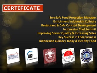 CERTIFICATEServSafe Food Protection ManagerEnrichment Indonesian CulinaryRestaurant & Cafe Concept DevelopmentIndonesian Chef SummitImproving Server Quality & Increasing SalesKey Success in F&B BusinessIndonesian Culinary Today & Healthy Food