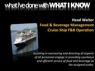Head WaiterFood & Beverage ManagementCruise Ship F&B OperationAssisting in overseeing and directing all aspects of all personnel engage in providing courteous and efficient service of food and beverage at the assigned outlet.