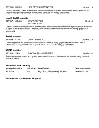 06/2008 - 03/2009 HIGH TECH COMPONENTS Lafayette, LA
Level 3 inspector,Duties dimensional inspection of manufaacured components,select products at
specified stages in production process test products for variety of qualities.
Level 3 QA/QC Inspector
01/2007 - 06/2008 WEATHERFORD
INTERNATIONAL
Scott, LA
Duties-Dimensional Inspection of manufactured components to weatherford specifications.Inspection
of api 5 b and specifications 7 threads,Vam threads and dimensinal of threads using gagemaker
equipment
QA/QC Inspector
01/2003 - 01/2007 GRANT PRIDECO Lafayette, LA
Duties-Inspection of api5ct 5b speification,Vam threads using gagemaker equipment.Level 2
Ultrasonsic testing of materials required Grant Prideco Tube alloy specifications
QC/QA Inspector
09/1999 - 12/2001 DOWELL SCHLUMBERGER Maurice, LA
Performed quality control and quality assurance inspection duties such as manufacturing parts at
machine shops.
Education and Training
Issuing Institution Location Qualification Course of Study
Air Force LA High School Equivalency Diploma General Studies
References Available on Request
 