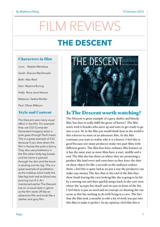 By Matthew Hillary 15 October 2015
Is The Descent worth watching?
The Descent is great example of a gory, slasher and bloody
ﬁlm, but does it really fulﬁl the genre of horror?. The ﬁlm
starts with 6 females who meet up and start to get ready to go
into a cave. So in the ﬁlm you would think how in the world is
this a horror its more of an adventure ﬁlm. As the ﬁlm
continues you start to realise why it is a horror. I feel this is
good because not many producers make two part ﬁlms with
diﬀerent genres. The ﬁlm does have ordinary ﬁlm features as
it has the same start as most ﬁlms have a start, middle and a
end. The ﬁlm also has shots on where they are promoting a
product like land rover and coors beer as they leave the shot
on these object for like 5 seconds so the audience realises
them. i feel this is quite bad as its just a way the producers can
make easy money. The fact that at the end of the ﬁlm they
show Sarah leaving the cave looking like she is going to be hit
by a moving van and then quickly jumps back to the cave seen
where she ‘accepts her death’ and sits just in front of the ﬁre.
I feel there is just no need and no concept on showing the van
scene as this has nothing to do with being in a cave. The fact
that the ﬁlm took 9 months to edit a lot of work was put into
this ﬁlm to make it perfect. In my opinion i feel that this is
Page 1
Characters in film
Juno - Natalie Mendoza
Sarah- Shauna MacDonald
Beth- Alex Reid
Sam- Myanna Buring
Holly- Nora-Jane Noone
Rebecca- Saskia Mulder
Paul- Oliver Milburn
Style and Content
The Descent uses many visual
effect in the ﬁlm. For example
they use CGI (Computer
Generated Imagery) when a
pole goes through Paul’s head.
This is a great example of CGI
because if you slow down the
ﬁlm in frames the pole is blurry.
They also use prosthetics in
the ﬁlm when Holly leg breaks
and her bone is pierced
through her skin and the bone
is sticking out her leg. This is a
great example of prosthetics
as the makeup artist made the
fake leg look real as blood was
pouring out of it. As i
mentioned earlier The Descent
has an unusual style in genre
as the ﬁlm starts off like an
adventure ﬁlm and ends like a
slasher and gory ﬁlm.
FILM REVIEWS
THE DESCENT
 