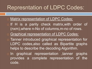 Represntation of LDPC Codes:
 Matrix representation of LDPC Codes:
 If H is a parity check matrix,with order of
(nxm),where n-No of columns,m-no of rows.
 Graphical representation of LDPC Codes:
 Tanner introduced graphical representation for
LDPC codes,also called as Bipartite graphs
helps to describe the decoding Algorithm.
 In graphical representation ,tanner graphs
provides a complete representation of the
code.
 