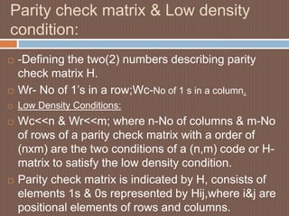 Parity check matrix & Low density
condition:
 -Defining the two(2) numbers describing parity
check matrix H.
 Wr- No of 1’s in a row;Wc-No of 1 s in a column.
 Low Density Conditions:
 Wc<<n & Wr<<m; where n-No of columns & m-No
of rows of a parity check matrix with a order of
(nxm) are the two conditions of a (n,m) code or H-
matrix to satisfy the low density condition.
 Parity check matrix is indicated by H, consists of
elements 1s & 0s represented by Hij,where i&j are
positional elements of rows and columns.
 