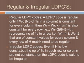 Regular & Irregular LDPC’S:
 Regular LDPC codes: A LDPC code is regular
only if Wc (No of 1s in a column) is constant
for every column then Wr = Wc x (n/m) is also
constant for every row i.e.., Wr=2(8/4)=4,it
represents no of 1s in a row i.e., Wr=4 & Wc=2
that are of constant values for every column &
every row of H matrix need to be regular.
 Irregular LDPC codes: Even if H is low
density,but the no of 1s in each row or column
are not constant,then the LDPC code is said to
be irregular.
 