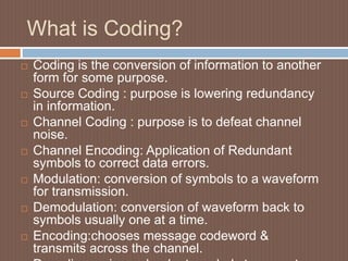 What is Coding?
 Coding is the conversion of information to another
form for some purpose.
 Source Coding : purpose is lowering redundancy
in information.
 Channel Coding : purpose is to defeat channel
noise.
 Channel Encoding: Application of Redundant
symbols to correct data errors.
 Modulation: conversion of symbols to a waveform
for transmission.
 Demodulation: conversion of waveform back to
symbols usually one at a time.
 Encoding:chooses message codeword &
transmits across the channel.
 