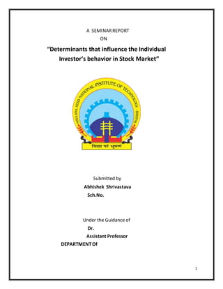 1
A SEMINARREPORT
ON
“Determinants that influence the Individual
Investor’s behavior in Stock Market”
Submitted by
Abhishek Shrivastava
Sch.No.
Under the Guidance of
Dr.
Assistant Professor
DEPARTMENTOf
 